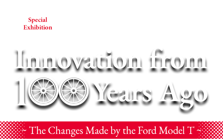 [ Special Exhibition ] Innovation from 100 Years Ago ~ The Changes Made by the Ford Model T ~
