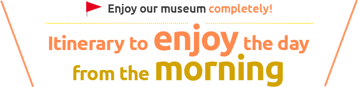 Enjoy our museum completely! Itinerary to enjoy the day from the morning